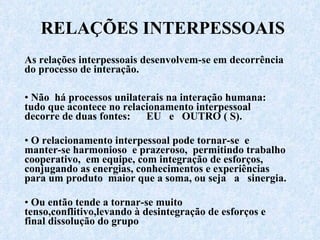 RELAÇÕES INTERPESSOAIS As relações interpessoais desenvolvem-se em decorrência do processo de interação. Não  há processos unilaterais na interação humana: tudo que acontece no relacionamento interpessoal decorre de duas fontes:  EU  e  OUTRO ( S). O relacionamento interpessoal pode tornar-se  e manter-se harmonioso  e prazeroso,  permitindo trabalho cooperativo,  em equipe, com integração de esforços,  conjugando as energias, conhecimentos e experiências para um produto  maior que a soma, ou seja  a  sinergia. Ou então tende a tornar-se muito tenso,conflitivo,levando à desintegração de esforços e final dissolução do grupo 