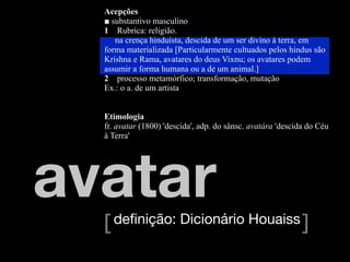 Acepções
  ■ substantivo masculino
  1 Rubrica: religião.
     na crença hinduísta, descida de um ser divino à terra, em
  forma materializada [Particularmente cultuados pelos hindus são
  Krishna e Rama, avatares do deus Vixnu; os avatares podem
  assumir a forma humana ou a de um animal.]
  2 processo metamórfico; transformação, mutação
  Ex.: o a. de um artista


  Etimologia
  fr. avatar (1800) 'descida', adp. do sânsc. avatára 'descida do Céu
  à Terra'




avatar
  [ deﬁnição: Dicionário Houaiss ]
 