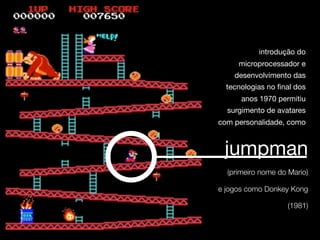 introdução do
     microprocessador e
    desenvolvimento das
  tecnologias no final dos
      anos 1970 permitiu
  surgimento de avatares
com personalidade, como



 jumpman
  (primeiro nome do Mario)

e jogos como Donkey Kong

                    (1981)
 
