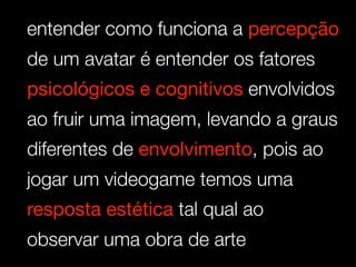 entender como funciona a percepção
de um avatar é entender os fatores
psicológicos e cognitivos envolvidos
ao fruir uma imagem, levando a graus
diferentes de envolvimento, pois ao
jogar um videogame temos uma
resposta estética tal qual ao
observar uma obra de arte
 