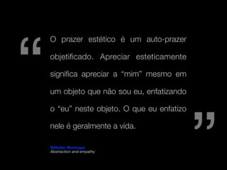 “
    O prazer estético é um auto-prazer

    objetiﬁcado. Apreciar esteticamente

    signiﬁca apreciar a “mim” mesmo em

    um objeto que não sou eu, enfatizando




                                             ”
    o “eu” neste objeto. O que eu enfatizo

    nele é geralmente a vida.

    Wilhelm Worringer
    Abstraction and empathy
 