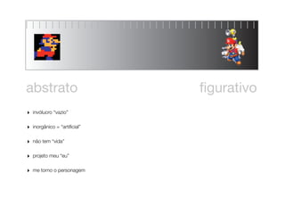 abstrato                       ﬁgurativo
‣   invólucro “vazio”


‣   inorgânico = “artiﬁcial”


‣   não tem “vida”


‣   projeto meu “eu”


‣   me torno o personagem
 
