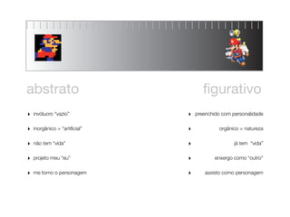 abstrato                              ﬁgurativo
‣   invólucro “vazio”          ‣   preenchido com personalidade


‣   inorgânico = “artiﬁcial”   ‣            orgânico = natureza


‣   não tem “vida”             ‣                   já tem “vida”


‣   projeto meu “eu”           ‣           enxergo como “outro”


‣   me torno o personagem      ‣       assisto como personagem
 