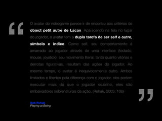 “
    O avatar do videogame parece ir de encontro aos critérios de
    object petit autre de Lacan. Aparecendo na tela no lugar
    do jogador, o avatar tem a dupla tarefa de ser self e outro,
    símbolo e índice. Como self, seu comportamento é
    amarrado ao jogador através de uma interface (teclado,
    mouse, joystick): seu movimento literal, tanto quanto vitórias e
    derrotas ﬁgurativas, resultam das ações do jogador. Ao
    mesmo tempo, o avatar é inequivocamente outro. Ambos
    limitados e libertos pela diferença com o jogador, eles podem
    executar mais do que o jogador sozinho, eles são
    embaixadores sobrenaturais da ação. (Rehak, 2003: 106)

    Bob Rehak
    Playing at Being
 