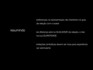 ‣diferenças na representação não interferem no grau
            da relação com o avatar


resumindo   ‣a diferença está na QUALIDADE da relação, e não
            na sua QUANTIDADE



            ‣relações simbólicas devem ser ricas para experiência
            ser estimulante
 