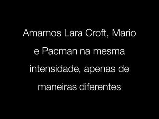 Amamos Lara Croft, Mario
  e Pacman na mesma
 intensidade, apenas de
   maneiras diferentes
 