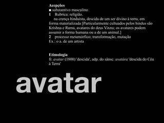 Acepções
  ■ substantivo masculino
  1 Rubrica: religião.
     na crença hinduísta, descida de um ser divino à terra, em
  forma materializada [Particularmente cultuados pelos hindus são
  Krishna e Rama, avatares do deus Vixnu; os avatares podem
  assumir a forma humana ou a de um animal.]
  2 processo metamórfico; transformação, mutação
  Ex.: o a. de um artista


  Etimologia
  fr. avatar (1800) 'descida', adp. do sânsc. avatára 'descida do Céu
  à Terra'




avatar
 