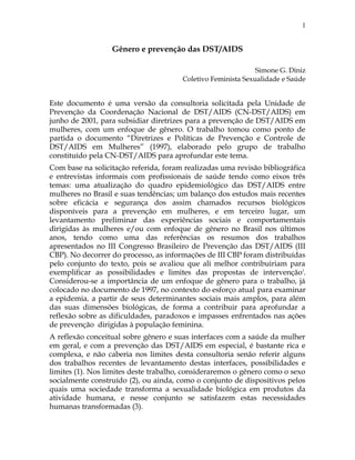 Gênero e prevenção das DST/AIDS
Simone G. Diniz
Coletivo Feminista Sexualidade e Saúde
Este documento é uma versão da consultoria solicitada pela Unidade de
Prevenção da Coordenação Nacional de DST/AIDS (CN-DST/AIDS) em
junho de 2001, para subsidiar diretrizes para a prevenção de DST/AIDS em
mulheres, com um enfoque de gênero. O trabalho tomou como ponto de
partida o documento “Diretrizes e Políticas de Prevenção e Controle de
DST/AIDS em Mulheres” (1997), elaborado pelo grupo de trabalho
constituído pela CN-DST/AIDS para aprofundar este tema.
Com base na solicitação referida, foram realizadas uma revisão bibliográfica
e entrevistas informais com profissionais de saúde tendo como eixos três
temas: uma atualização do quadro epidemiológico das DST/AIDS entre
mulheres no Brasil e suas tendências; um balanço dos estudos mais recentes
sobre eficácia e segurança dos assim chamados recursos biológicos
disponíveis para a prevenção em mulheres, e em terceiro lugar, um
levantamento preliminar das experiências sociais e comportamentais
dirigidas às mulheres e/ou com enfoque de gênero no Brasil nos últimos
anos, tendo como uma das referências os resumos dos trabalhos
apresentados no III Congresso Brasileiro de Prevenção das DST/AIDS (III
CBP). No decorrer do processo, as informações de III CBP foram distribuídas
pelo conjunto do texto, pois se avaliou que ali melhor contribuiriam para
exemplificar as possibilidades e limites das propostas de intervençãoi
.
Considerou-se a importância de um enfoque de gênero para o trabalho, já
colocado no documento de 1997, no contexto do esforço atual para examinar
a epidemia, a partir de seus determinantes sociais mais amplos, para além
das suas dimensões biológicas, de forma a contribuir para aprofundar a
reflexão sobre as dificuldades, paradoxos e impasses enfrentados nas ações
de prevenção dirigidas à população feminina.
A reflexão conceitual sobre gênero e suas interfaces com a saúde da mulher
em geral, e com a prevenção das DST/AIDS em especial, é bastante rica e
complexa, e não caberia nos limites desta consultoria senão referir alguns
dos trabalhos recentes de levantamento destas interfaces, possibilidades e
limites (1). Nos limites deste trabalho, consideraremos o gênero como o sexo
socialmente construído (2), ou ainda, como o conjunto de dispositivos pelos
quais uma sociedade transforma a sexualidade biológica em produtos da
atividade humana, e nesse conjunto se satisfazem estas necessidades
humanas transformadas (3).
1
 