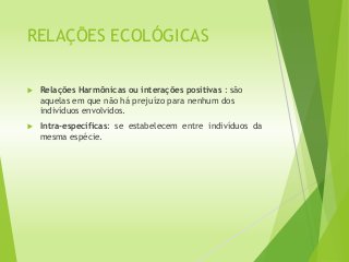 RELAÇÕES ECOLÓGICAS
 Relações Harmônicas ou interações positivas : são
aquelas em que não há prejuízo para nenhum dos
indivíduos envolvidos.
 Intra-específicas: se estabelecem entre indivíduos da
mesma espécie.
 