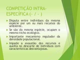COMPETIÇÃO INTRA-
ESPECÍFICA (- / - )
 Disputa entre indivíduos da mesma
espécie por um ou mais recursos do
ambiente.
 Se são da mesma espécie, ocupam o
mesmo nicho ecológico.
 Importante mecanismo regulador da
densidade populacional.
 Impede a exaustão dos recursos e
auxilia no descarte de indivíduos com
características desvantajosas.
 