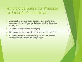 Princípio de Gause ou Princípio
da Exclusão Competitiva
 A competição entre duas espécies que exploram o
mesmo nicho ecológico pode levar a três diferentes
situações:
 A) uma das espécies se extinguir;
 B) uma ou ambas espécies ser expulsa do território;
 C) uma ou ambas espécies adaptarem seus nichos
ecológicos em função da competição
 