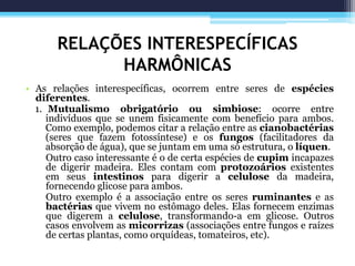 RELAÇÕES INTERESPECÍFICAS
HARMÔNICAS
• As relações interespecíficas, ocorrem entre seres de espécies
diferentes.
1. Mutualismo obrigatório ou simbiose: ocorre entre
indivíduos que se unem fisicamente com benefício para ambos.
Como exemplo, podemos citar a relação entre as cianobactérias
(seres que fazem fotossíntese) e os fungos (facilitadores da
absorção de água), que se juntam em uma só estrutura, o líquen.
Outro caso interessante é o de certa espécies de cupim incapazes
de digerir madeira. Eles contam com protozoários existentes
em seus intestinos para digerir a celulose da madeira,
fornecendo glicose para ambos.
Outro exemplo é a associação entre os seres ruminantes e as
bactérias que vivem no estômago deles. Elas fornecem enzimas
que digerem a celulose, transformando-a em glicose. Outros
casos envolvem as micorrizas (associações entre fungos e raízes
de certas plantas, como orquídeas, tomateiros, etc).
 