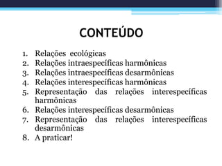 CONTEÚDO
1. Relações ecológicas
2. Relações intraespecíficas harmônicas
3. Relações intraespecíficas desarmônicas
4. Relações interespecíficas harmônicas
5. Representação das relações interespecíficas
harmônicas
6. Relações interespecíficas desarmônicas
7. Representação das relações interespecíficas
desarmônicas
8. A praticar!
 
