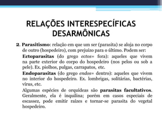 RELAÇÕES INTERESPECÍFICAS
DESARMÔNICAS
2. Parasitismo: relação em que um ser (parasita) se aloja no corpo
de outro (hospedeiro), com prejuízo para o último. Podem ser:
Ectoparasitas (do grego ectos= fora): aqueles que vivem
na parte exterior do corpo do hospedeiro (nos pelos ou sob a
pele). Ex. piolhos, pulgas, carrapatos, etc.
Endoparasitas (do grego endos= dentro): aqueles que vivem
no interior do hospedeiro. Ex. lombrigas, solitárias, bactérias,
vírus, etc.
Algumas espécies de orquídeas são parasitas facultativos.
Geralmente, ela é inquilina; porém em casos especiais de
escassez, pode emitir raízes e tornar-se parasita do vegetal
hospedeiro.
 