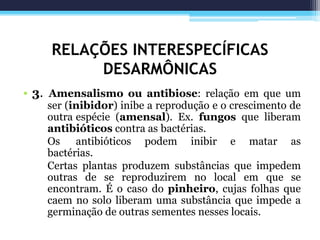RELAÇÕES INTERESPECÍFICAS
DESARMÔNICAS
• 3. Amensalismo ou antibiose: relação em que um
ser (inibidor) inibe a reprodução e o crescimento de
outra espécie (amensal). Ex. fungos que liberam
antibióticos contra as bactérias.
Os antibióticos podem inibir e matar as
bactérias.
Certas plantas produzem substâncias que impedem
outras de se reproduzirem no local em que se
encontram. É o caso do pinheiro, cujas folhas que
caem no solo liberam uma substância que impede a
germinação de outras sementes nesses locais.
 