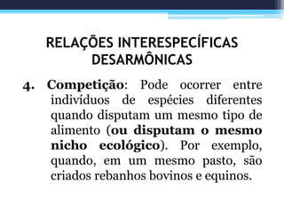 RELAÇÕES INTERESPECÍFICAS
DESARMÔNICAS
4. Competição: Pode ocorrer entre
indivíduos de espécies diferentes
quando disputam um mesmo tipo de
alimento (ou disputam o mesmo
nicho ecológico). Por exemplo,
quando, em um mesmo pasto, são
criados rebanhos bovinos e equinos.
 