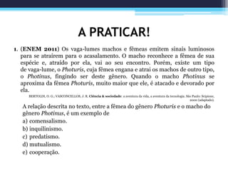 A PRATICAR!
1. (ENEM 2011) Os vaga-lumes machos e fêmeas emitem sinais luminosos
para se atraírem para o acasalamento. O macho reconhece a fêmea de sua
espécie e, atraído por ela, vai ao seu encontro. Porém, existe um tipo
de vaga-lume, o Photuris, cuja fêmea engana e atrai os machos de outro tipo,
o Photinus, fingindo ser deste gênero. Quando o macho Photinus se
aproxima da fêmea Photuris, muito maior que ele, é atacado e devorado por
ela.
BERTOLDI, O. G.; VASCONCELLOS, J. R. Ciência & sociedade: a aventura da vida, a aventura da tecnologia. São Paulo: Scipione,
2000 (adaptado).
A relação descrita no texto, entre a fêmea do gênero Photuris e o macho do
gênero Photinus, é um exemplo de
a) comensalismo.
b) inquilinismo.
c) predatismo.
d) mutualismo.
e) cooperação.
 