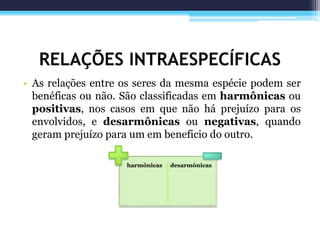 RELAÇÕES INTRAESPECÍFICAS
• As relações entre os seres da mesma espécie podem ser
benéficas ou não. São classificadas em harmônicas ou
positivas, nos casos em que não há prejuízo para os
envolvidos, e desarmônicas ou negativas, quando
geram prejuízo para um em beneficio do outro.
harmônicas desarmônicas
 