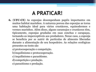 A PRATICAR!
6. (UFC-CE) As esponjas desempenham papéis importantes em
muitos habitat marinhos. A natureza porosa das esponjas as torna
uma habitação ideal para vários crustáceos, equinodermos e
vermes marinhos. Além disso, alguns caramujos e crustáceos têm,
tipicamente, esponjas grudadas em suas conchas e carapaças,
tornando-os imperceptíveis aos predadores. Nesse caso, a esponja
se beneficia por se nutrir de partículas de alimento liberadas
durante a alimentação de seu hospedeiro. As relações ecológicas
presentes no texto são
a) protocooperação e competição.
b)inquilinismo e protocooperação.
c) inquilinismo e parasitismo.
d)competição e predação.
e) parasitismo e predação.
 