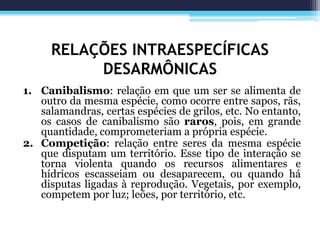 RELAÇÕES INTRAESPECÍFICAS
DESARMÔNICAS
1. Canibalismo: relação em que um ser se alimenta de
outro da mesma espécie, como ocorre entre sapos, rãs,
salamandras, certas espécies de grilos, etc. No entanto,
os casos de canibalismo são raros, pois, em grande
quantidade, comprometeriam a própria espécie.
2. Competição: relação entre seres da mesma espécie
que disputam um território. Esse tipo de interação se
torna violenta quando os recursos alimentares e
hídricos escasseiam ou desaparecem, ou quando há
disputas ligadas à reprodução. Vegetais, por exemplo,
competem por luz; leões, por território, etc.
 