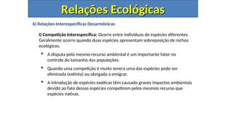 6) Relações Interespecíficas Desarmônicas
I) Competição Interespecífica: Ocorre entre indivíduos de espécies diferentes.
Geralmente ocorre quando duas espécies apresentam sobreposição de nichos
ecológicos.
 A disputa pelo mesmo recurso ambiental é um importante fator no
controle do tamanho das populações.
 Quando uma competição é muito severa uma das espécies pode ser
eliminada (extinta) ou obrigada a emigrar.
 A introdução de espécies exóticas têm causado graves impactos ambientais
devido ao fato dessas espécies competirem pelos mesmos recurso que
espécies nativas.
Relações Ecológicas
Relações Ecológicas
 