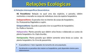 6) Relações Interespecíficas Desarmônicas
III) Parasitismo: Relação na qual uma das espécies, o parasita, obtêm
nutrientes e moradia no corpo de indivíduos vivos da espécie hospedeira.
Endoparasitismo: O parasita vive no interior do corpo do hospedeiro.
Ex: Protozoários flagelados e cupim.
Ectoparasitismo: Quando o parasita vive na superfície do hospedeiro.
Ex: Piolho e homem.
Holoparasita: Planta parasita que obtém seiva bruta e elaborada as custas da
planta hospedeira. Ex: Cipó-chumbo.
Hemiparasita: Planta parasita que obtém somente seiva bruta as custas da
planta hospedeira. Ex: Erva de passarinho.
Relações Ecológicas
Relações Ecológicas
 O parasitismo é fator regulador do tamanho de uma população.
 Geralmente os parasitas não matam os hospedeiros, pois dependem destes para
sobreviverem.
 