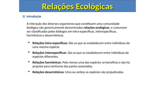 1) Introdução
A interação dos diversos organismos que constituem uma comunidade
biológica são genericamente denominadas relações ecológicas, e costumam
ser classificadas pelos biólogos em intra-específicas, interespecíficas,
harmônicas e desarmônicas.
 Relações intra-específicas: São as que se estabelecem entre indivíduos de
uma mesma espécie.
 Relações interespecíficas: São as que se estabelecem entre indivíduos de
espécies diferentes.
 Relações harmônicas: Pelo menos uma das espécies se beneficia e não há
prejuízo para nenhuma das partes associadas.
 Relações desarmônicas: Uma ou ambas as espécies são prejudicadas.
Relações Ecológicas
Relações Ecológicas
 