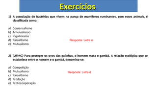 1) A associação de bactérias que vivem na pança de mamíferos ruminantes, com esses animais, é
classificada como:
a) Comensalismo
b) Amensalismo
c) Inquilinismo
d) Parasitismo
e) Mutualismo
2) (UFMG) Para proteger os ovos das galinhas, o homem mata o gambá. A relação ecológica que se
estabelece entre o homem e o gambá, denomina-se:
a) Competição
b) Mutualismo
c) Parasitismo
d) Predação
e) Protocooperação
Resposta: Letra e
Resposta: Letra d
Exercícios
Exercícios
 