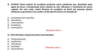 3) (FUVEST) Várias espécies de eucaliptos produzem certas substâncias que, dissolvidas pelas
águas da chuva e transportadas dessa maneira ao solo, dificultam o crescimento de outros
vegetais. Por essa razão, muitas florestas de eucaliptos no Brasil não possuem plantas
herbáceas ou gramíneas à sua sombra. O fato descrito ilustra um exemplo de:
a) Competição intra-específica
b) Mutualismo
c) Comensalismo
d) Predatismo
e) Amensalismo
4) (PUC-MG) Não é relação harmônica interespecífica
a) Protocooperação
b) Inquilinismo
c) Mutualismo
d) Sociedade
e) Comensalismo
Resposta: Letra e
Resposta: Letra d
 