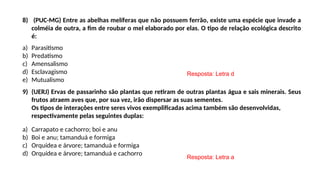 8) (PUC-MG) Entre as abelhas melíferas que não possuem ferrão, existe uma espécie que invade a
colméia de outra, a fim de roubar o mel elaborado por elas. O tipo de relação ecológica descrito
é:
a) Parasitismo
b) Predatismo
c) Amensalismo
d) Esclavagismo
e) Mutualismo
9) (UERJ) Ervas de passarinho são plantas que retiram de outras plantas água e sais minerais. Seus
frutos atraem aves que, por sua vez, irão dispersar as suas sementes.
Os tipos de interações entre seres vivos exemplificadas acima também são desenvolvidas,
respectivamente pelas seguintes duplas:
a) Carrapato e cachorro; boi e anu
b) Boi e anu; tamanduá e formiga
c) Orquídea e árvore; tamanduá e formiga
d) Orquídea e árvore; tamanduá e cachorro
Resposta: Letra d
Resposta: Letra a
 
