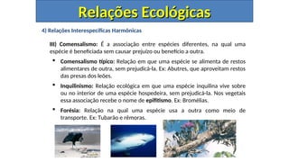 4) Relações Interespecíficas Harmônicas
III) Comensalismo: É a associação entre espécies diferentes, na qual uma
espécie é beneficiada sem causar prejuízo ou benefício a outra.
 Comensalismo típico: Relação em que uma espécie se alimenta de restos
alimentares de outra, sem prejudicá-la. Ex: Abutres, que aproveitam restos
das presas dos leões.
 Inquilinismo: Relação ecológica em que uma espécie inquilina vive sobre
ou no interior de uma espécie hospedeira, sem prejudicá-la. Nos vegetais
essa associação recebe o nome de epifitismo. Ex: Bromélias.
 Forésia: Relação na qual uma espécie usa a outra como meio de
transporte. Ex: Tubarão e rêmoras.
Relações Ecológicas
Relações Ecológicas
 