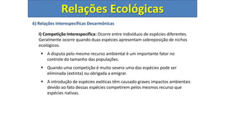 6) Relações Interespecíficas Desarmônicas
I) Competição Interespecífica: Ocorre entre indivíduos de espécies diferentes.
Geralmente ocorre quando duas espécies apresentam sobreposição de nichos
ecológicos.
 A disputa pelo mesmo recurso ambiental é um importante fator no
controle do tamanho das populações.
 Quando uma competição é muito severa uma das espécies pode ser
eliminada (extinta) ou obrigada a emigrar.
 A introdução de espécies exóticas têm causado graves impactos ambientais
devido ao fato dessas espécies competirem pelos mesmos recurso que
espécies nativas.
Relações Ecológicas
 
