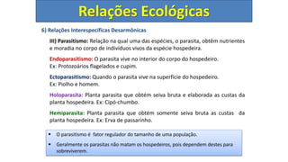 6) Relações Interespecíficas Desarmônicas
III) Parasitismo: Relação na qual uma das espécies, o parasita, obtêm nutrientes
e moradia no corpo de indivíduos vivos da espécie hospedeira.
Endoparasitismo: O parasita vive no interior do corpo do hospedeiro.
Ex: Protozoários flagelados e cupim.
Ectoparasitismo: Quando o parasita vive na superfície do hospedeiro.
Ex: Piolho e homem.
Holoparasita: Planta parasita que obtém seiva bruta e elaborada as custas da
planta hospedeira. Ex: Cipó-chumbo.
Hemiparasita: Planta parasita que obtém somente seiva bruta as custas da
planta hospedeira. Ex: Erva de passarinho.
Relações Ecológicas
 O parasitismo é fator regulador do tamanho de uma população.
 Geralmente os parasitas não matam os hospedeiros, pois dependem destes para
sobreviverem.
 