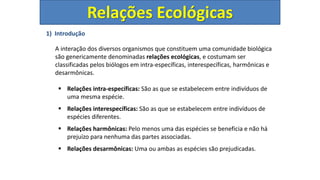 1) Introdução
A interação dos diversos organismos que constituem uma comunidade biológica
são genericamente denominadas relações ecológicas, e costumam ser
classificadas pelos biólogos em intra-específicas, interespecíficas, harmônicas e
desarmônicas.
 Relações intra-específicas: São as que se estabelecem entre indivíduos de
uma mesma espécie.
 Relações interespecíficas: São as que se estabelecem entre indivíduos de
espécies diferentes.
 Relações harmônicas: Pelo menos uma das espécies se beneficia e não há
prejuízo para nenhuma das partes associadas.
 Relações desarmônicas: Uma ou ambas as espécies são prejudicadas.
Relações Ecológicas
 