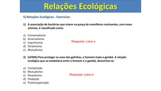 5) Relações Ecológicas - Exercícios
1) A associação de bactérias que vivem na pança de mamíferos ruminantes, com esses
animais, é classificada como:
a) Comensalismo
b) Amensalismo
c) Inquilinismo
d) Parasitismo
e) Mutualismo
2) (UFMG) Para proteger os ovos das galinhas, o homem mata o gambá. A relação
ecológica que se estabelece entre o homem e o gambá, denomina-se:
a) Competição
b) Mutualismo
c) Parasitismo
d) Predação
e) Protocooperação
Resposta: Letra e
Resposta: Letra d
Relações Ecológicas
 