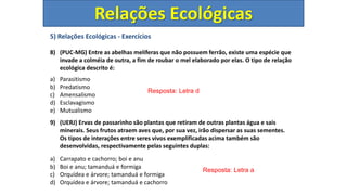 5) Relações Ecológicas - Exercícios
8) (PUC-MG) Entre as abelhas melíferas que não possuem ferrão, existe uma espécie que
invade a colméia de outra, a fim de roubar o mel elaborado por elas. O tipo de relação
ecológica descrito é:
a) Parasitismo
b) Predatismo
c) Amensalismo
d) Esclavagismo
e) Mutualismo
9) (UERJ) Ervas de passarinho são plantas que retiram de outras plantas água e sais
minerais. Seus frutos atraem aves que, por sua vez, irão dispersar as suas sementes.
Os tipos de interações entre seres vivos exemplificadas acima também são
desenvolvidas, respectivamente pelas seguintes duplas:
a) Carrapato e cachorro; boi e anu
b) Boi e anu; tamanduá e formiga
c) Orquídea e árvore; tamanduá e formiga
d) Orquídea e árvore; tamanduá e cachorro
Resposta: Letra d
Resposta: Letra a
Relações Ecológicas
 