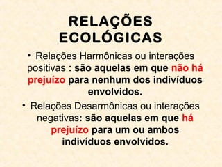 RELAÇÕES
ECOLÓGICAS
• Relações Harmônicas ou interações
positivas : são aquelas em que não há
prejuízo para nenhum dos indivíduos
envolvidos.
• Relações Desarmônicas ou interações
negativas: são aquelas em que há
prejuízo para um ou ambos
indivíduos envolvidos.
 