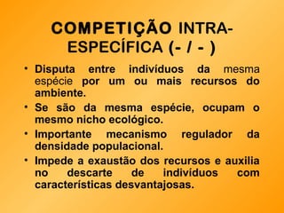 COMPETIÇÃO INTRA-
ESPECÍFICA (- / - )
• Disputa entre indivíduos da mesma
espécie por um ou mais recursos do
ambiente.
• Se são da mesma espécie, ocupam o
mesmo nicho ecológico.
• Importante mecanismo regulador da
densidade populacional.
• Impede a exaustão dos recursos e auxilia
no descarte de indivíduos com
características desvantajosas.
 