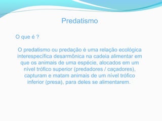 Predatismo
O que é ?
O predatismo ou predação é uma relação ecológica
interespecífica desarmônica na cadeia alimentar em
que os animais de uma espécie, alocados em um
nível trófico superior (predadores / caçadores),
capturam e matam animais de um nível trófico
inferior (presa), para deles se alimentarem.
 