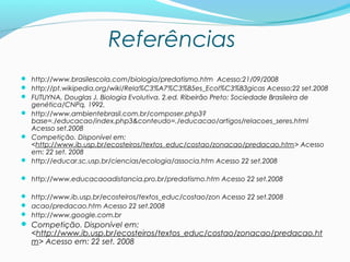 Referências
 http://www.brasilescola.com/biologia/predatismo.htm Acesso:21/09/2008
 http://pt.wikipedia.org/wiki/Rela%C3%A7%C3%B5es_Ecol%C3%B3gicas Acesso:22 set.2008
 FUTUYNA, Douglas J. Biologia Evolutiva. 2.ed. Ribeirão Preto: Sociedade Brasileira de
genética/CNPq, 1992.
 http://www.ambientebrasil.com.br/composer.php3?
base=./educacao/index.php3&conteudo=./educacao/artigos/relacoes_seres.html
Acesso set.2008
 Competição. Disponível em:
<http://www.ib.usp.br/ecosteiros/textos_educ/costao/zonacao/predacao.htm> Acesso
em: 22 set. 2008
 http://educar.sc.usp.br/ciencias/ecologia/associa.htm Acesso 22 set.2008
 http://www.educacaoadistancia.pro.br/predatismo.htm Acesso 22 set.2008
 http://www.ib.usp.br/ecosteiros/textos_educ/costao/zon Acesso 22 set.2008
 acao/predacao.htm Acesso 22 set.2008
 http://www.google.com.br
 Competição. Disponível em:
<http://www.ib.usp.br/ecosteiros/textos_educ/costao/zonacao/predacao.ht
m> Acesso em: 22 set. 2008
 