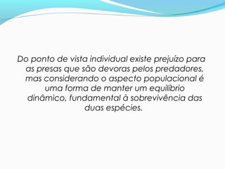 Do ponto de vista individual existe prejuízo para
as presas que são devoras pelos predadores,
mas considerando o aspecto populacional é
uma forma de manter um equilíbrio
dinâmico, fundamental à sobrevivência das
duas espécies.
 