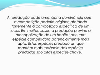 A predação pode amenizar a dominância que
a competição poderia originar, afetando
fortemente a composição específica de um
local. Em muitos casos, a predação previne a
monopolização de um habitat por uma
espécie competidora potencialmente mais
apta. Estas espécies predadoras, que
mantém a abundância das espécies
predadas são ditas espécies-chave.
 