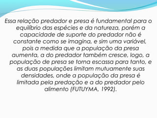 Essa relação predador e presa é fundamental para o
equilíbrio das espécies e da natureza, porém a
capacidade de suporte do predador não é
constante como se imagina, e sim uma variável,
pois a medida que a população da presa
aumenta, a do predador também cresce, logo, a
população de presa se torna escassa para tanto, e
as duas populações limitam mutuamente suas
densidades, onde a população da presa é
limitada pela predação e a do predador pelo
alimento (FUTUYMA, 1992).
 