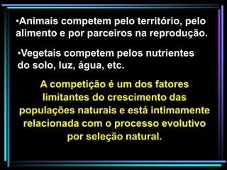 •Animais competem pelo território, pelo
alimento e por parceiros na reprodução.
•Vegetais competem pelos nutrientes
do solo, luz, água, etc.
A competição é um dos fatores
limitantes do crescimento das
populações naturais e está intimamente
relacionada com o processo evolutivo
por seleção natural.
 