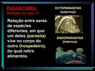 PARASITISMO:
Relação do tipo +/-
Relação entre seres
de espécies
diferentes, em que
um deles (parasita)
vive no corpo do
outro (hospedeiro),
do qual retira
alimentos.
ECTOPARASITAS
(externos)
ENDOPARASITAS
(internos)
 
