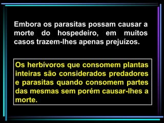 Embora os parasitas possam causar a
morte do hospedeiro, em muitos
casos trazem-lhes apenas prejuízos.
Os herbívoros que consomem plantas
inteiras são considerados predadores
e parasitas quando consomem partes
das mesmas sem porém causar-lhes a
morte.
 