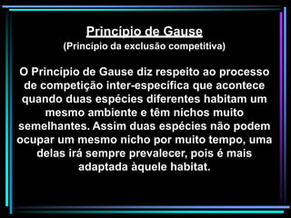 Princípio de Gause
(Princípio da exclusão competitiva)
O Princípio de Gause diz respeito ao processo
de competição inter-específica que acontece
quando duas espécies diferentes habitam um
mesmo ambiente e têm nichos muito
semelhantes. Assim duas espécies não podem
ocupar um mesmo nicho por muito tempo, uma
delas irá sempre prevalecer, pois é mais
adaptada àquele habitat.
 