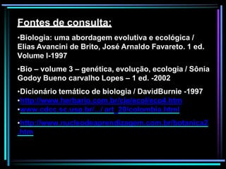 Fontes de consulta:
•Biologia: uma abordagem evolutiva e ecológica /
Elias Avancini de Brito, José Arnaldo Favareto. 1 ed.
Volume I-1997
•Bio – volume 3 – genética, evolução, ecologia / Sônia
Godoy Bueno carvalho Lopes – 1 ed. -2002
•Dicionário temático de biologia / DavidBurnie -1997
•http://www.herbario.com.br/cie/ecol/eco4.htm
•www.cdcc.sc.usp.br/.../ art_20/colombia.html
•http://www.nucleodeaprendizagem.com.br/botanica2
.htm
 