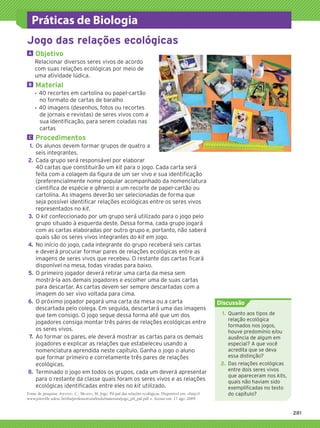 Práticas de Biologia
           Jogo das relações ecológicas
           	A	   		Objetivo
                 Relacionar diversos seres vivos de acordo
                 com suas relações ecológicas por meio de
                 uma atividade lúdica.
           	B	   		Material
                 ƒƒ 40 recortes em cartolina ou papel-cartão
                    no formato de cartas de baralho
                 ƒƒ 40 imagens (desenhos, fotos ou recortes
                    de jornais e revistas) de seres vivos com a
                    sua identificação, para serem coladas nas
                    cartas
           	C	   	Procedimentos
           	 1.	 Os alunos devem formar grupos de quatro a
                 seis integrantes.
           	2.	 Cada grupo será responsável por elaborar
                 40 cartas que constituirão um kit para o jogo. Cada carta será
                 feita com a colagem da figura de um ser vivo e sua identificação
                 (preferencialmente nome popular acompanhado da nomenclatura
                 científica de espécie e gênero) a um recorte de papel-cartão ou
                 cartolina. As imagens deverão ser selecionadas de forma que
                 seja possível identificar relações ecológicas entre os seres vivos
                 representados no kit.
           	3.	 O kit confeccionado por um grupo será utilizado para o jogo pelo
                 grupo situado à esquerda deste. Dessa forma, cada grupo jogará
                 com as cartas elaboradas por outro grupo e, portanto, não saberá
                 quais são os seres vivos integrantes do kit em jogo.
           	4.	 No início do jogo, cada integrante do grupo receberá seis cartas
                 e deverá procurar formar pares de relações ecológicas entre as
                 imagens de seres vivos que recebeu. O restante das cartas ficará
                 disponível na mesa, todas viradas para baixo.
           	5.	 O primeiro jogador deverá retirar uma carta da mesa sem
                 mostrá-la aos demais jogadores e escolher uma de suas cartas
                 para descartar. As cartas devem ser sempre descartadas com a
                 imagem do ser vivo voltada para cima.
           	6.	 O próximo jogador pegará uma carta da mesa ou a carta                                                  Discussão
                 descartada pelo colega. Em seguida, descartará uma das imagens
                 que tem consigo. O jogo segue dessa forma até que um dos                                              	 1.	 Quanto aos tipos de
                                                                                                                             relação ecológica
                 jogadores consiga montar três pares de relações ecológicas entre
                                                                                                                             formados nos jogos,
                 os seres vivos.                                                                                             houve predomínio e/ou
           	7.	 Ao formar os pares, ele deverá mostrar as cartas para os demais                                              ausência de algum em
                 jogadores e explicar as relações que estabeleceu usando a                                                   especial? A que você
                 nomenclatura aprendida neste capítulo. Ganha o jogo o aluno                                                 acredita que se deva
                 que formar primeiro e corretamente três pares de relações                                                   essa distinção?
                 ecológicas.                                                                                           	2.	 Das relações ecológicas
           	8.	 Terminado o jogo em todos os grupos, cada um deverá apresentar                                               entre dois seres vivos
                                                                                                                             que apareceram nos kits,
                 para o restante da classe quais foram os seres vivos e as relações                                          quais não haviam sido
                 ecológicas identificadas entre eles no kit utilizado.                                                       exemplificadas no texto
           Fonte de pesquisa: Azevedo, C.; Mendes, M. Jogo: Pif-paf das relações ecológicas. Disponível em: http://         do capítulo?
           www.joinville.udesc.br/sbs/professores/arlindo/materiais/jogo_pif_paf.pdf . Acesso em: 17 ago. 2009.


                                                                                                                                                          281




3P_EMB3_LA_U03_C13_268A287.indd 281                                                                                                                     26.10.09 17:22:25
 