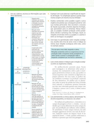 7.	 Em seu caderno, escreva as informações que cada                                       8.	 Explique com suas palavras o significado da seguin-
               letra representa.                                                                         te afirmação: “A competição aparece quando orga-
                                                                           Disputa entre
                                                                                                         nismos exigem um mesmo recurso limitado”.
                                                                           indivíduos da mesma
                                                                           espécie pelos mesmos      9.	 Insetos conhecidos como pulgões sugam a seiva
                                                  A             B          e limitados recursos.         orgânica de plantas que conseguem penetrar com
                                                                           A consequência é a            sua tromba perfurante. Eles excretam o excesso
                                                                           limitação do tamanho
                                                                                                         de líquido açucarado, atraindo algumas formigas,
                                                                           populacional.
                                                                                                         que aproveitam para se alimentar. Nessa intera-
                                                                           Relação entre
                                                                           indivíduos da mesma           ção, os pulgões recebem proteção contra preda-
                                                                           espécie que são               dores devido à presença das formigas. Quais as
                  Relações intraespecíficas




                                                                           anatomicamente                relações envolvidas entre os pulgões e a planta e
                                                                           ligados entre si
                                                                                                         entre as formigas e os pulgões?
                                                                D          formando um
                                                                           conjunto. Neste tipo
                                                                                                     10.	 Com base no aprendizado sobre relações ecológi-
                                                                           de relação, pode ou
                                                                           não ocorrer divisão            cas, escolha dois trios de seres vivos e indique ao
                                                                           de trabalho entre os           menos duas relações ecológicas entre eles, como
                                                                           indivíduos.                    no exemplo abaixo.
                                                  C                        Cooperação entre
                                                                           indivíduos de                  Trio de seres vivos: leão, leopardo e zebra.
                                                                           mesma espécie que
                                                                           são fisicamente                Relações existentes entre os organismos do trio:
                                                                           independentes, mas             predação (leão e leopardo sendo predadores e
                                                                E
                                                                           compartilham o local           zebra sendo a presa) e competição (leão e
                                                                           onde vivem. A relação          leopardo competem por território e alimento).
                                                                           é caracterizada pela
                                                                           divisão de trabalho,
                                                                           cooperação e              11.	 Leia o texto abaixo e indique qual a relação ecológi-
                                                                           comunicação entre              ca entre os organismos citados.
                                                                           esses indivíduos.

                                                 de        competição
                                                                                                                Os piolhos-de-aves possuem peças bucais
                                                                                      F                     para mastigação e se alimentam sobre penas e
                                              competição interespecífica
                                                 de        predatismo                  G                    escamas. Seu rastejamento sobre a pele e masti-
                                              predação     herbivoria                  H                    gação persistentes irritam as aves, que podem se
                                                                           Relação facultativa              tornar inquietas e não comerem ou digerirem seu
                                                                           em que ambas as                  próprio alimento. Por essa razão, os piolhos são
                                                                I          espécies envolvidas
                                                                           são beneficiadas pela            um problema econômico na produção comercial
                                                                           interação.                       de aves domésticas. Os piolhos que se alimen-
                                                           mutualismo                  J                    tam sobre as penas do pombo-de-rocha (Columba
                                                  de
                                                                           Relação em que
                                              cooperação                                                    livia) reduzem o isolamento protetor fornecido
                  Relações interespecíficas




                                                                           uma das espécies é
                                                                           beneficiada por obter            por elas; aves infectadas gastam mais tempo com
                                                                K          recursos alimentares             a limpeza e menos com a corte, e obtêm menos
                                                                           a partir da outra, para          parceiras […].
                                                                           a qual a relação é
                                                                           neutra.                          Fonte: Townsend, C. R.; Begon, M.; Harper, J. L. Fundamentos em
                                                                                                            ecologia. Porto Alegre: Artmed Editora, 2006. p. 266-267.
                                                                           Relação em que
                                                                           uma das espécies (o       12.	 Leia atentamente a crônica abaixo, denominada “As
                                                                           parasita) beneficia-se
                                                                           da interação com a             árvores-esqueletos, os macacos e as cotias”:
                                                  L        parasitismo     outra (o hospedeiro) e
                                                                           provoca-lhe doenças;                 Por milhares de quilômetros […] estendem-se os
                                                                           ou seja, o hospedeiro            campos de pastagens no Acre. […] Lindos… com um
                                                                           é prejudicado pela               detalhe que os torna diferentes de outros campos do
                                                                           relação.                         país: são pontilhados por milhares, talvez milhões,
                                                                           Ocorre quando um                 de castanheiras. E esses campos imensos, de onde
                                                                           organismo de uma
                                                                           espécie habita um
                                                                                                            emergem gigantescas árvores com mais de 30 me-
                                                  M        inquilinismo                                     tros, realmente causam um impacto visual. É um
                                                                           organismo de outra
                                                                           espécie, porém sem               espetáculo bonito… e triste, quando conhecemos a
                                                                           prejudicá-lo.                    história e o processo que criou essa paisagem.

                                                                                                                                                                                283




3P_EMB3_LA_U03_C13_268A287.indd 283                                                                                                                                           26.10.09 17:22:35
 